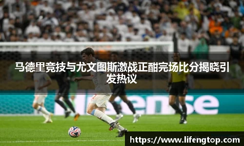 马德里竞技与尤文图斯激战正酣完场比分揭晓引发热议